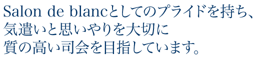 Salon de blancとしてのプライドを持ち、気遣いと思いやりを大切に質の高い司会を目指しています。